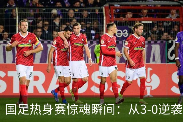 国足热身赛惊魂瞬间：从3-0逆袭到0-3！